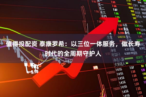 值得投配资 泰康罗希：以三位一体服务，做长寿时代的全周期守护人