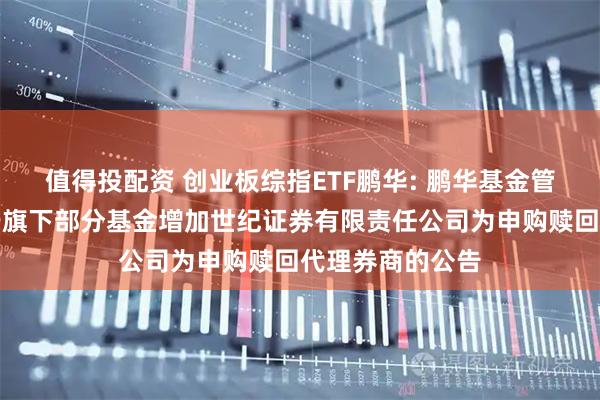 值得投配资 创业板综指ETF鹏华: 鹏华基金管理有限公司关于旗下部分基金增加世纪证券有限责任公司为申购赎回代理券商的公告