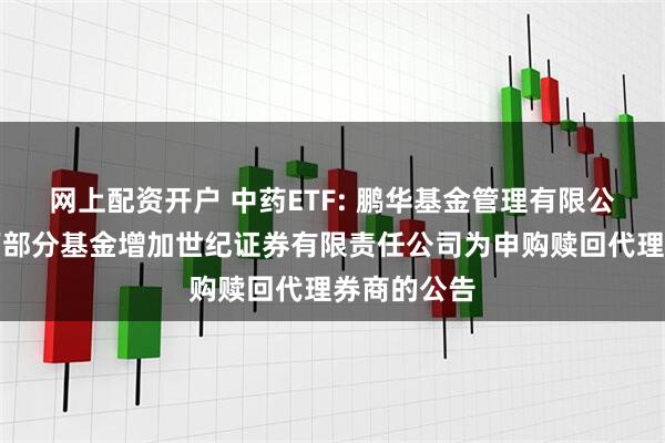 网上配资开户 中药ETF: 鹏华基金管理有限公司关于旗下部分基金增加世纪证券有限责任公司为申购赎回代理券商的公告