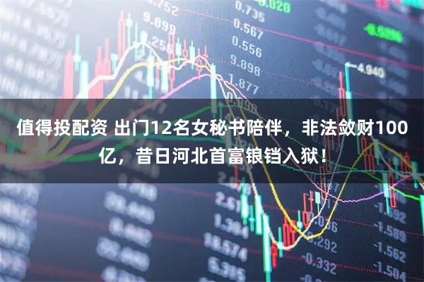 值得投配资 出门12名女秘书陪伴,非法敛财100亿,昔日河北首富锒铛入狱!