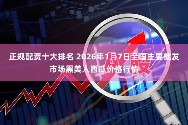 正规配资十大排名 2026年1月7日全国主要批发市场黑美人西瓜价格行情