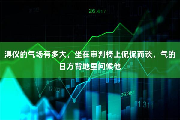 溥仪的气场有多大，坐在审判椅上侃侃而谈，气的日方背地里问候他