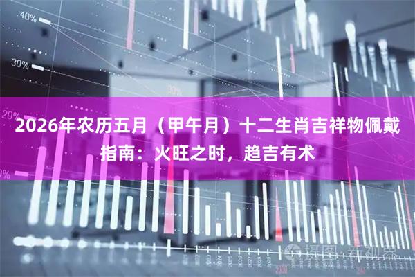 2026年农历五月（甲午月）十二生肖吉祥物佩戴指南：火旺之时，趋吉有术