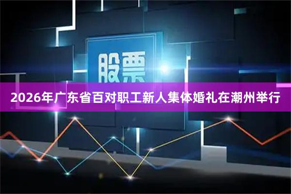 2026年广东省百对职工新人集体婚礼在潮州举行