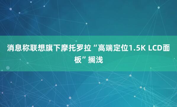 消息称联想旗下摩托罗拉“高端定位1.5K LCD面板”搁浅