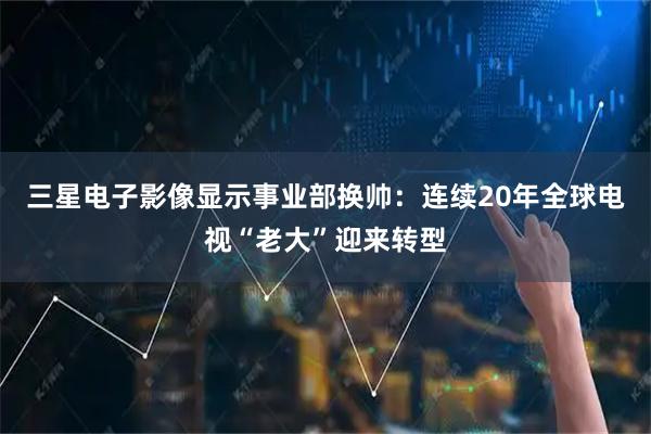 三星电子影像显示事业部换帅：连续20年全球电视“老大”迎来转型
