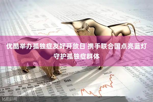 优酷举办孤独症友好开放日 携手联合国点亮蓝灯守护孤独症群体
