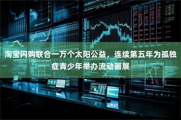 淘宝闪购联合一万个太阳公益，连续第五年为孤独症青少年举办流动画展
