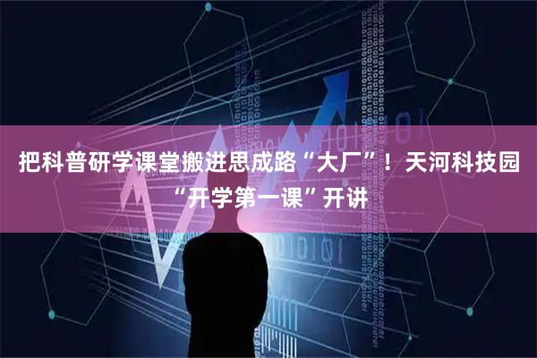 把科普研学课堂搬进思成路“大厂”！天河科技园“开学第一课”开讲