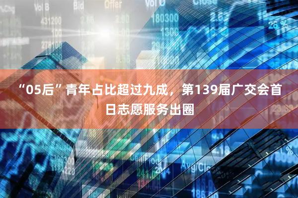“05后”青年占比超过九成，第139届广交会首日志愿服务出圈