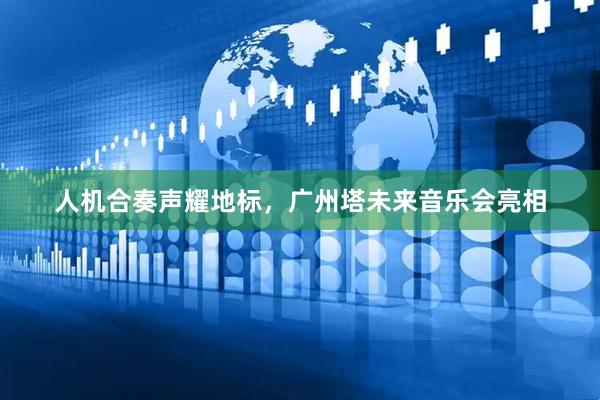 人机合奏声耀地标，广州塔未来音乐会亮相