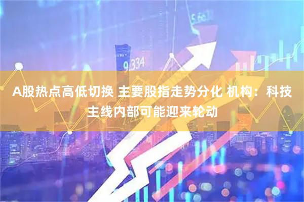 A股热点高低切换 主要股指走势分化 机构:科技主线内部可能迎来轮动