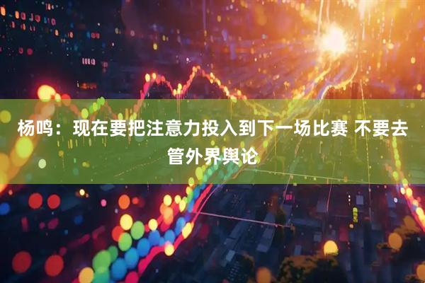 杨鸣：现在要把注意力投入到下一场比赛 不要去管外界舆论