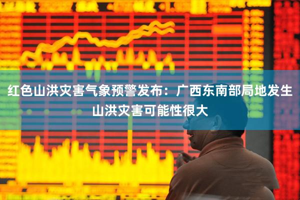 红色山洪灾害气象预警发布：广西东南部局地发生山洪灾害可能性很大