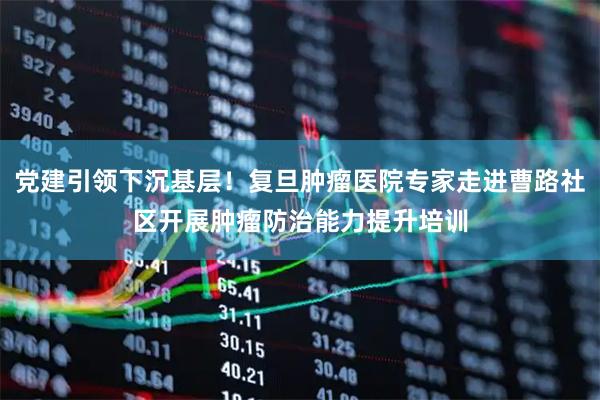 党建引领下沉基层！复旦肿瘤医院专家走进曹路社区开展肿瘤防治能力提升培训