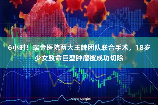 6小时！瑞金医院两大王牌团队联合手术，18岁少女致命巨型肿瘤被成功切除