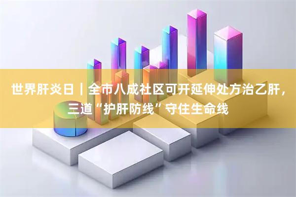 世界肝炎日｜全市八成社区可开延伸处方治乙肝，三道“护肝防线”守住生命线