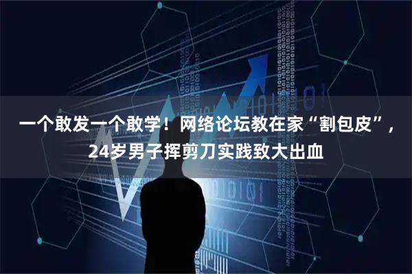 一个敢发一个敢学！网络论坛教在家“割包皮”，24岁男子挥剪刀实践致大出血