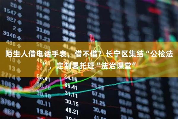 陌生人借电话手表，借不借？长宁区集结“公检法”，定制暑托班“法治课堂”